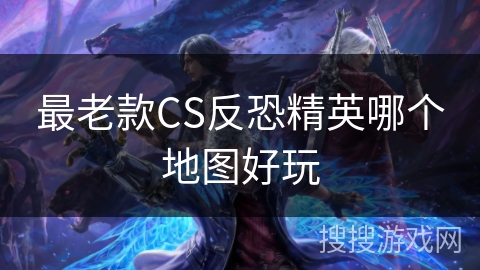 最老款CS反恐精英哪个地图好玩 最老款CS反恐精英哪个地图好玩