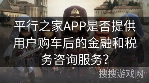 平行之家APP是否提供用户购车后的金融和税务咨询服务？