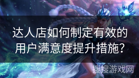 达人店如何制定有效的用户满意度提升措施？
