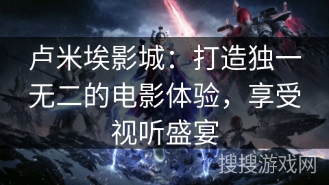 卢米埃影城:打造独一无二的电影体验,享受视听盛宴 卢米埃影城:打造独一无二的电影体验,享受视听盛宴