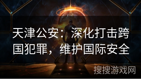 天津公安：深化打击跨国犯罪，维护国际安全