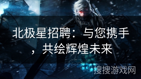 北极星招聘:与您携手,共绘辉煌未来 北极星招聘:与您携手,共绘辉煌未来