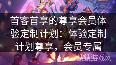 首客首享的尊享会员体验定制计划:体验定制计划尊享,会员专属 首客首享的尊享会员体验定制计划:体验定制计划尊享,会员专属
