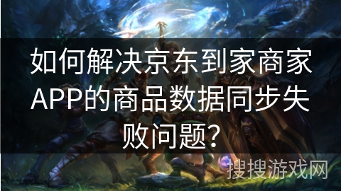 如何解决京东到家商家APP的商品数据同步失败问题？