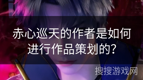 赤心巡天的作者是如何进行作品策划的？