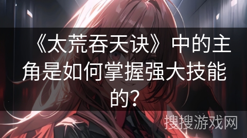 《太荒吞天诀》中的主角是如何掌握强大技能的?