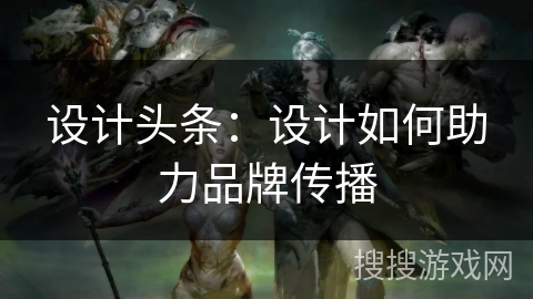 设计头条:设计如何助力品牌传播 设计头条:设计如何助力品牌传播