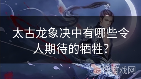 太古龙象决中有哪些令人期待的牺牲?