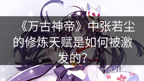 《万古神帝》中张若尘的修炼天赋是如何被激发的?