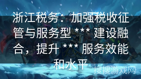 浙江税务：加强税收征管与服务型 *** 建设融合，提升 *** 服务效能和水平