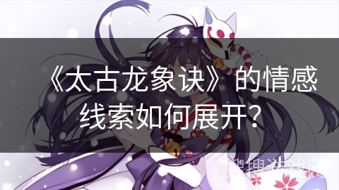 《太古龙象诀》的情感线索如何展开?