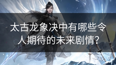 太古龙象决中有哪些令人期待的未来剧情?