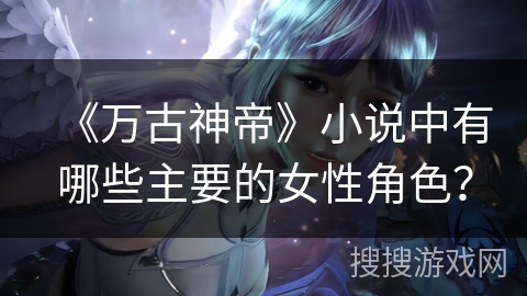 《万古神帝》小说中有哪些主要的女性角色？