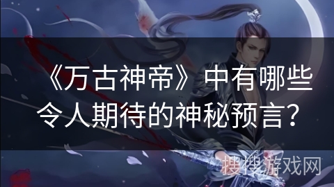 《万古神帝》中有哪些令人期待的神秘预言？