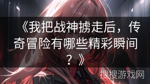 《我把战神掳走后，传奇冒险有哪些精彩瞬间？》