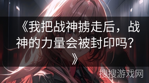 《我把战神掳走后，战神的力量会被封印吗？》
