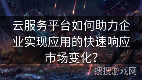 云服务平台如何助力企业实现应用的快速响应市场变化？