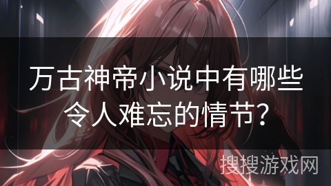 万古神帝小说中有哪些令人难忘的情节?