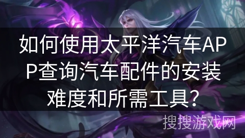 如何使用太平洋汽车APP查询汽车配件的安装难度和所需工具? 如何使用太平洋汽车APP查询汽车配件的安装难度和所需工具?