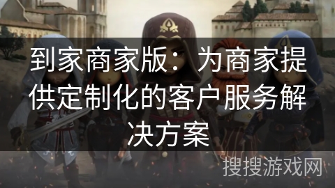 到家商家版：为商家提供定制化的客户服务解决方案