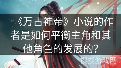 《万古神帝》小说的作者是如何平衡主角和其他角色的发展的?