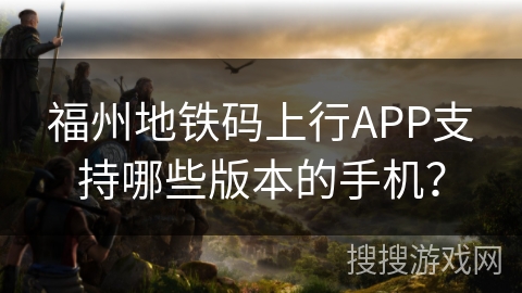福州地铁码上行APP支持哪些版本的手机? 福州地铁码上行APP支持哪些版本的手机?