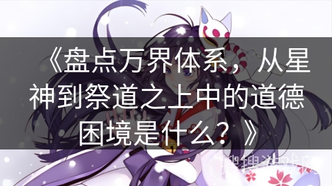 《盘点万界体系，从星神到祭道之上中的道德困境是什么？》