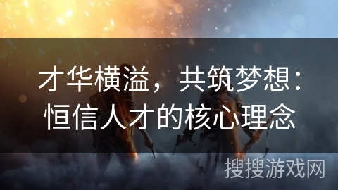 才华横溢,共筑梦想:恒信人才的核心理念 才华横溢,共筑梦想:恒信人才的核心理念