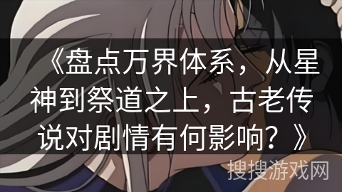 《盘点万界体系，从星神到祭道之上，古老传说对剧情有何影响？》