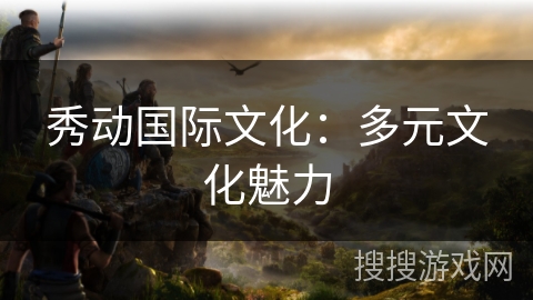 秀动国际文化:多元文化魅力 秀动国际文化:多元文化魅力
