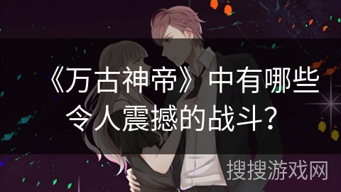 《万古神帝》中有哪些令人震撼的战斗？