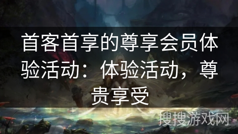 首客首享的尊享会员体验活动：体验活动，尊贵享受