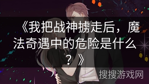《我把战神掳走后，魔法奇遇中的危险是什么？》