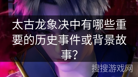 太古龙象决中有哪些重要的历史事件或背景故事？