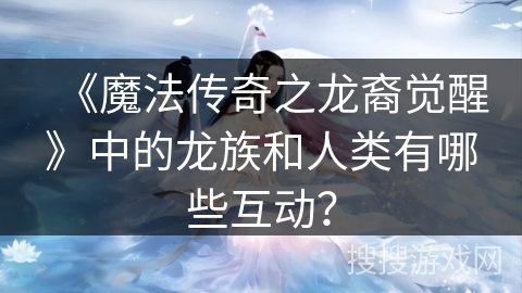 《魔法传奇之龙裔觉醒》中的龙族和人类有哪些互动？