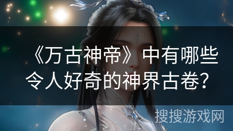 《万古神帝》中有哪些令人好奇的神界古卷？