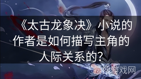 《太古龙象决》小说的作者是如何描写主角的人际关系的？