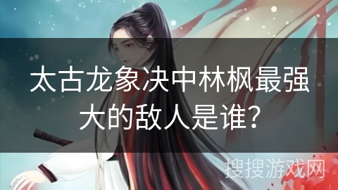 太古龙象决中林枫最强大的敌人是谁？