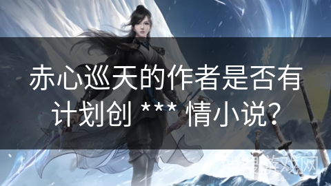 赤心巡天的作者是否有计划创 *** 情小说？