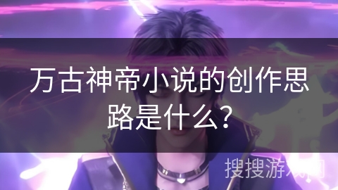 万古神帝小说的创作思路是什么？
