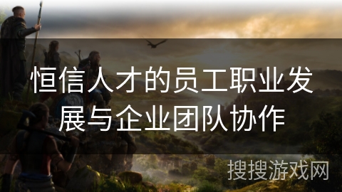 恒信人才的员工职业发展与企业团队协作
