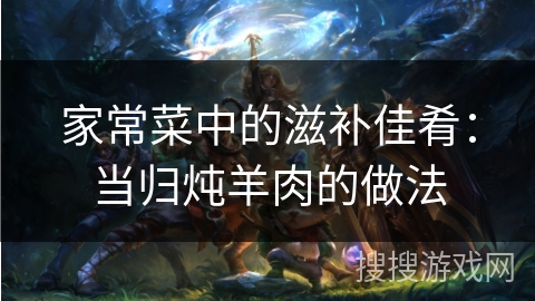 家常菜中的滋补佳肴：当归炖羊肉的做法