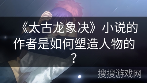 《太古龙象决》小说的作者是如何塑造人物的? 《太古龙象决》小说的作者是如何塑造人物的?