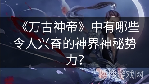 《万古神帝》中有哪些令人兴奋的神界神秘势力？
