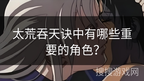 太荒吞天诀中有哪些重要的角色? 太荒吞天诀中有哪些重要的角色?