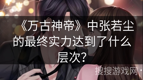 《万古神帝》中张若尘的最终实力达到了什么层次？