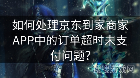 如何处理京东到家商家APP中的订单超时未支付问题？