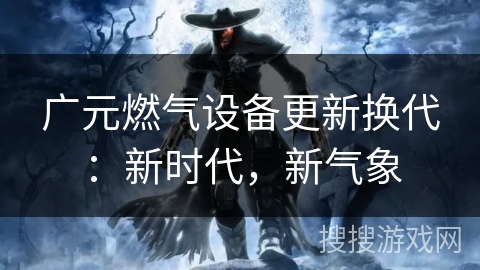 广元燃气设备更新换代：新时代，新气象