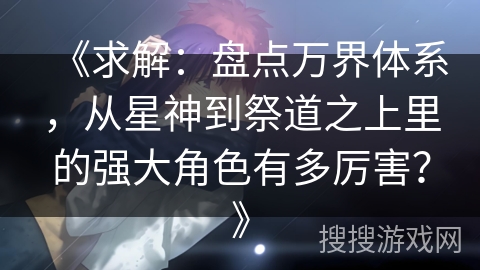 《求解:盘点万界体系,从星神到祭道之上里的强大角色有多厉害?》 《求解:盘点万界体系,从星神到祭道之上里的强大角色有多厉害?》