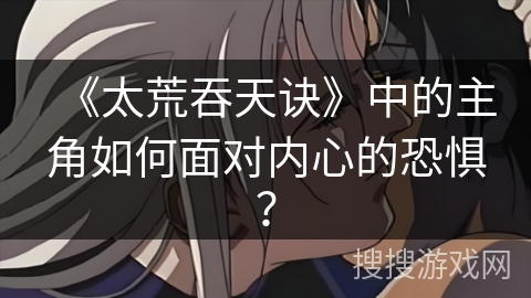 《太荒吞天诀》中的主角如何面对内心的恐惧? 《太荒吞天诀》中的主角如何面对内心的恐惧?